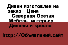 Диван изготовлен на заказ › Цена ­ 10 000 - Северная Осетия Мебель, интерьер » Диваны и кресла   